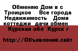 Обменяю Дом в с.Троицкое  - Все города Недвижимость » Дома, коттеджи, дачи обмен   . Курская обл.,Курск г.